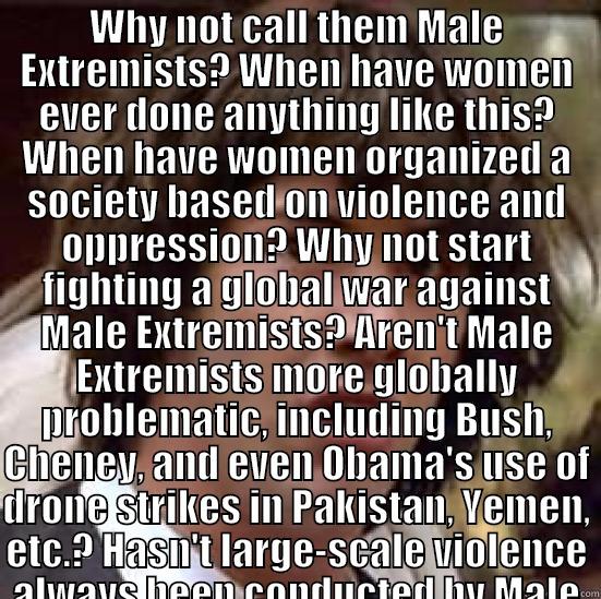 Male Extremism - WHY NOT CALL THEM MALE EXTREMISTS? WHEN HAVE WOMEN EVER DONE ANYTHING LIKE THIS? WHEN HAVE WOMEN ORGANIZED A SOCIETY BASED ON VIOLENCE AND OPPRESSION? WHY NOT START FIGHTING A GLOBAL WAR AGAINST MALE EXTREMISTS? AREN'T MALE EXTREMISTS MORE GLOBALLY PROBLE  conspiracy keanu
