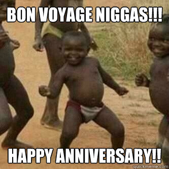 bon voyage Niggas!!! happy anniversary!!  Its friday niggas