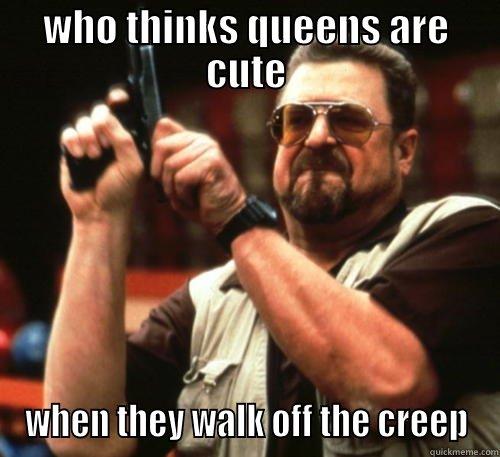 WHO THINKS QUEENS ARE CUTE WHEN THEY WALK OFF THE CREEP Am I The Only One Around Here