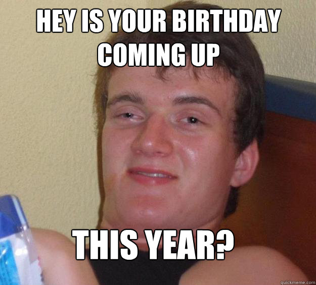 hey is your birthday coming up this year?  10 Guy