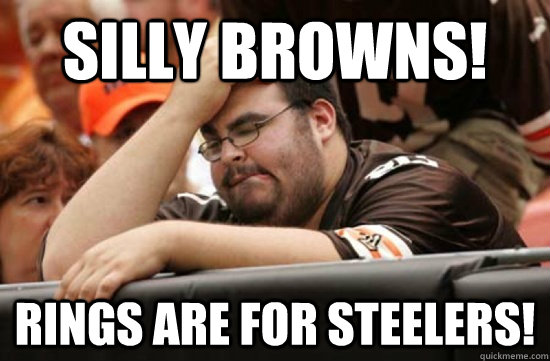SILLY BROWNS! RINGS ARE FOR STEELERS!  