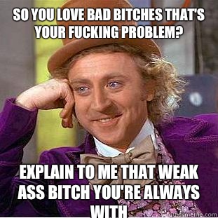 So you love bad bitches that's your fucking problem?  Explain to me that weak ass bitch you're always with  Condescending Wonka