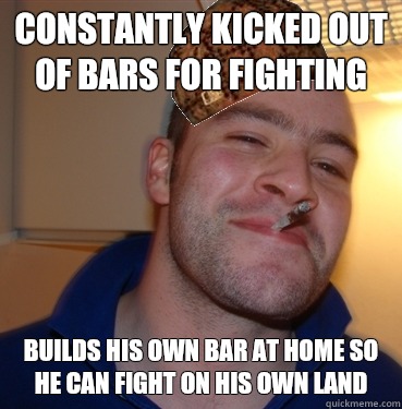 Constantly kicked out of bars for fighting Builds his own bar at home so he can fight on his own land  Scumbag Good Guy Greg
