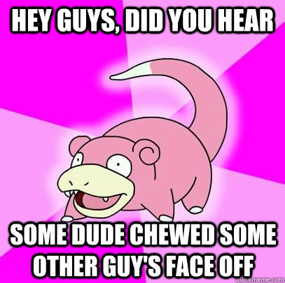 hey guys, did you hear some dude chewed some other guy's face off  Slowpoke