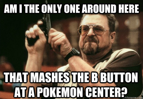 Am I the only one around here that mashes the B button at a pokemon center? - Am I the only one around here that mashes the B button at a pokemon center?  Am I the only one