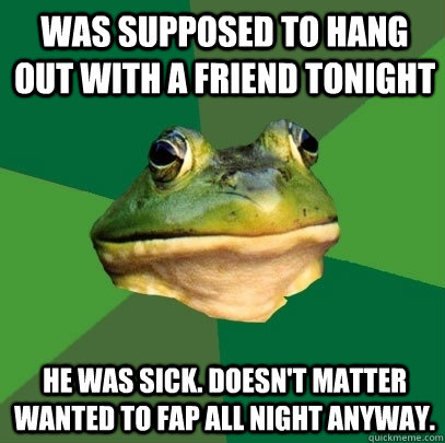 Was supposed to hang out with a friend tonight He was sick. Doesn't matter wanted to fap all night anyway.  Foul Bachelor Frog