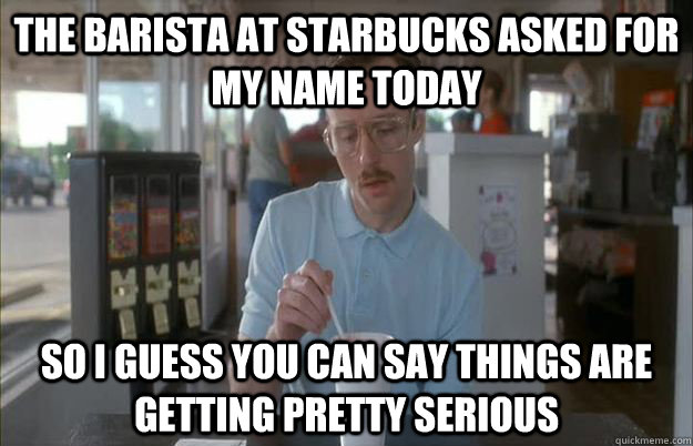 The barista at starbucks asked for my name today So I guess you can say things are getting pretty serious - The barista at starbucks asked for my name today So I guess you can say things are getting pretty serious  Things are getting pretty serious
