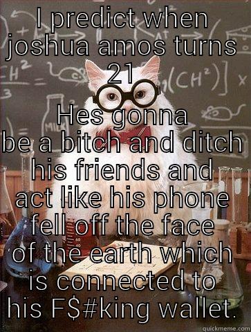 I PREDICT WHEN JOSHUA AMOS TURNS 21 HES GONNA BE A BITCH AND DITCH HIS FRIENDS AND ACT LIKE HIS PHONE FELL OFF THE FACE OF THE EARTH WHICH IS CONNECTED TO HIS F$#KING WALLET. Chemistry Cat