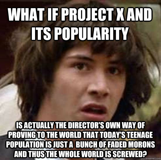What if Project X and its popularity is actually the director's own way of proving to the world that today's teenage population is just a  bunch of faded morons and thus the whole world is screwed?  conspiracy keanu