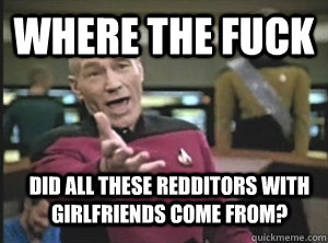 Where the fuck Did all these redditors with girlfriends come from?  Annoyed Picard