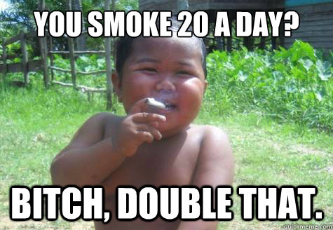 you smoke 20 a day? bitch, double that.  Condescending Smoking Indonesian Kid