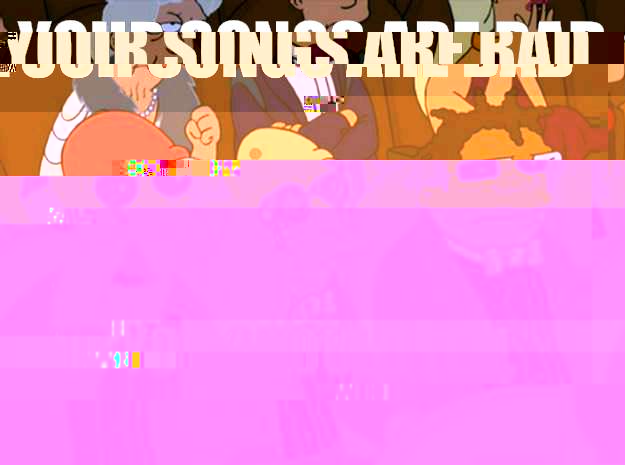 Your songs are bad and you should feel bad  Feel bad zoidberg