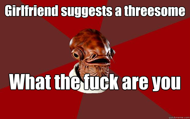 Girlfriend suggests a threesome What the fuck are you waiting for?  Admiral Ackbar Relationship Expert