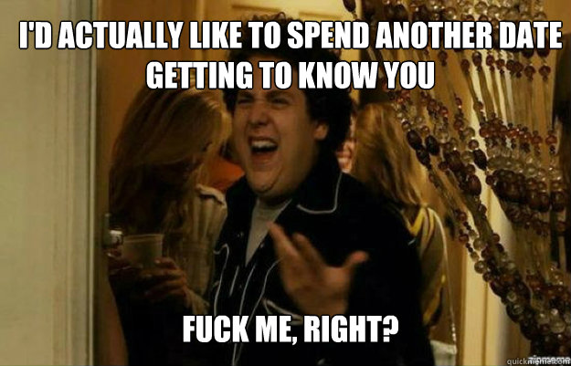 I'd actually like to spend another date getting to know you FUCK ME, RIGHT?  fuck me right
