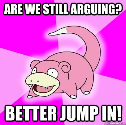 are we still arguing? better jump in!  Slowpoke