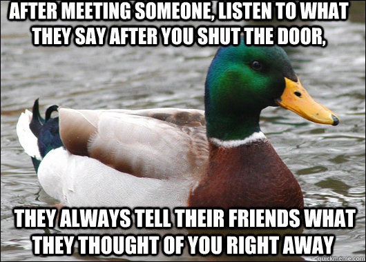 After meeting someone, listen to what they say after you shut the door,  they always tell their friends what they thought of you right away  Actual Advice Mallard