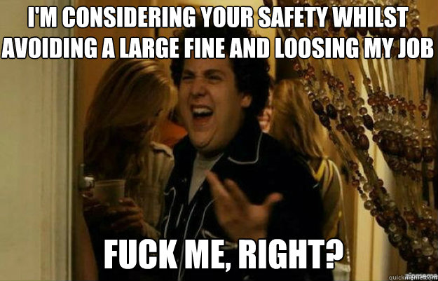 I'm considering your safety whilst avoiding a large fine and loosing my job FUCK ME, RIGHT?  fuck me right