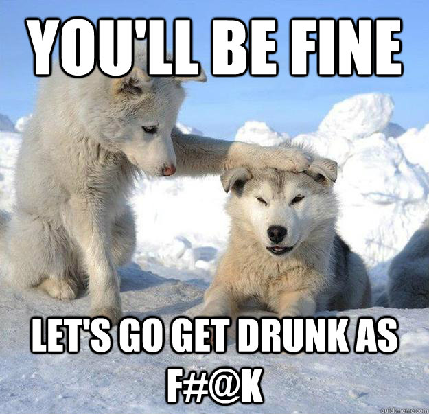 You'll be fine let's go get drunk as f#@k  Caring Husky