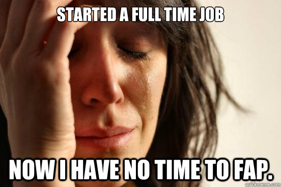 Started a full time job Now I have no time to Fap. - Started a full time job Now I have no time to Fap.  First World Problems