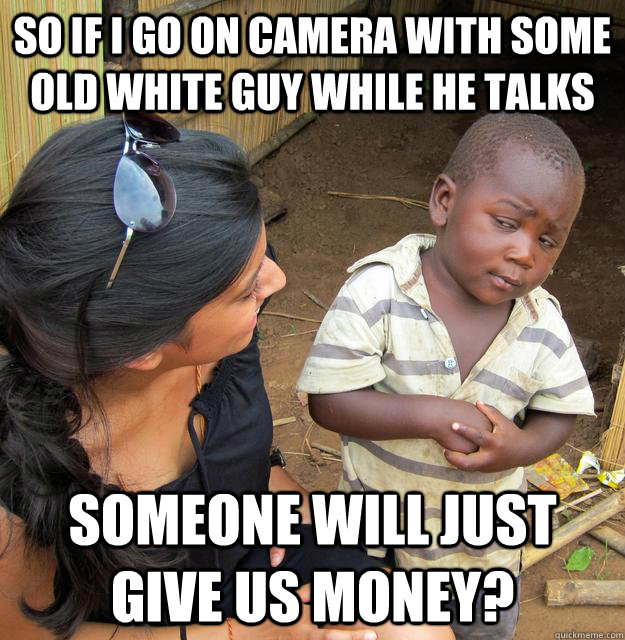 So if I go on camera with some old white guy while he talks Someone will just give us money?  Skeptical Third World Child