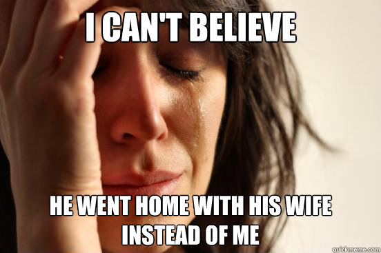 I can't believe he went home with his wife
instead of me  First World Problems