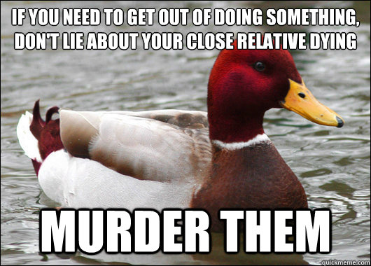 If you need to get out of doing something, don't lie about your close relative dying
 Murder them  Malicious Advice Mallard