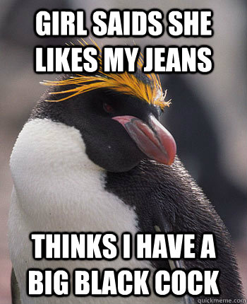 Girl saids she likes my jeans  Thinks i have a big black cock   Socially Overconfident Penguin
