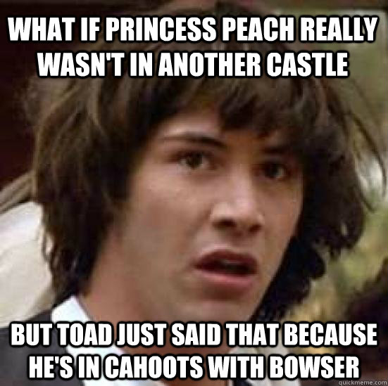 What if Princess Peach really wasn't in another castle but Toad just said that because he's in cahoots with bowser - What if Princess Peach really wasn't in another castle but Toad just said that because he's in cahoots with bowser  conspiracy keanu