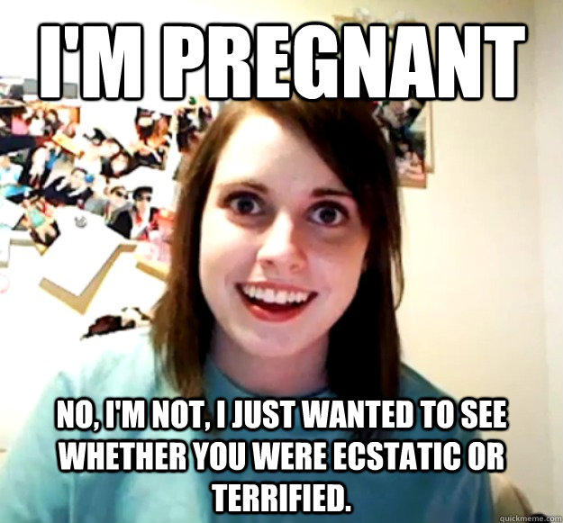 I'M PREGNANT No, I'm not, I just wanted to see whether you were ecstatic or terrified.  Overly Attached Girlfriend