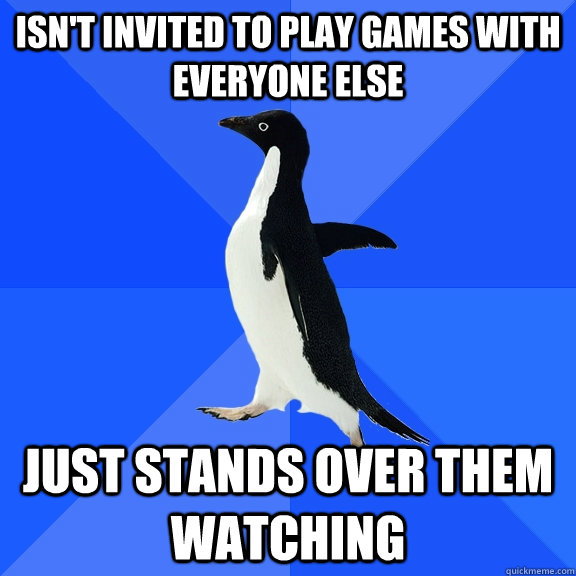 isn't invited to play games with everyone else just stands over them watching  Socially Awkward Penguin