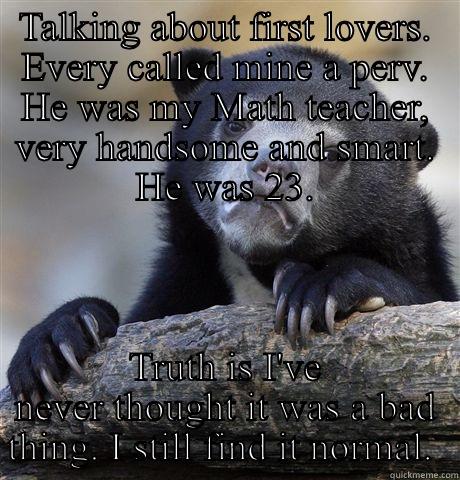 TALKING ABOUT FIRST LOVERS. EVERY CALLED MINE A PERV. HE WAS MY MATH TEACHER, VERY HANDSOME AND SMART. HE WAS 23. TRUTH IS I'VE NEVER THOUGHT IT WAS A BAD THING. I STILL FIND IT NORMAL.  Confession Bear