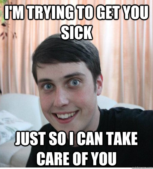 I'm trying to get you sick just so i can take care of you   Overly Attached Boyfriend