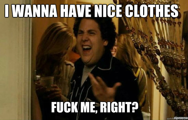 I wanna have nice clothes FUCK ME, RIGHT?  fuck me right