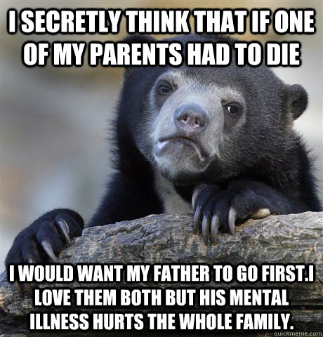 I secretly think that if one of my parents had to die I would want my father to go first.I love them both but his mental illness hurts the whole family.  Confession Bear
