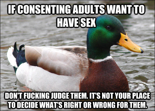 If consenting adults want to have sex don't fucking judge them. It's not your place to decide what's right or wrong for them.  Actual Advice Mallard