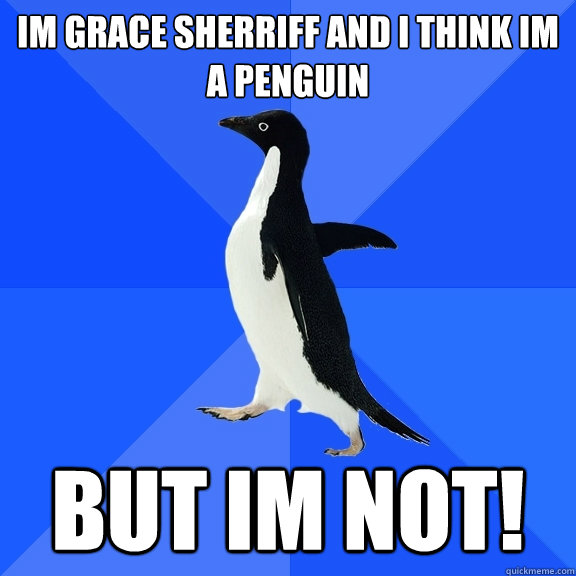 Im grace sherriff and i think im a penguin BUT IM NOT!  Socially Awkward Penguin