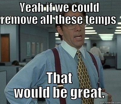 Yeah,  - YEAH IF WE COULD REMOVE ALL THESE TEMPS              THAT WOULD BE GREAT. Bill Lumbergh