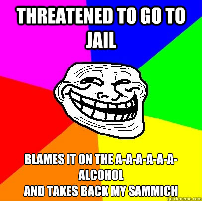 threatened to go to jail blames it on the a-a-a-a-a-a-alcohol   
and takes back my sammich  Troll Face