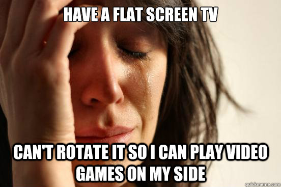 Have a flat screen TV can't rotate it so I can play video games on my side  First World Problems