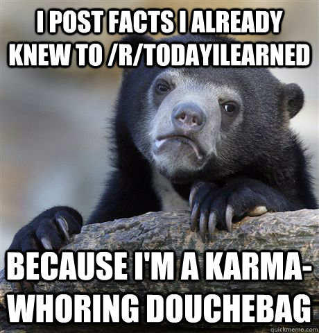 I post facts I already knew to /r/todayilearned Because I'm a karma-whoring douchebag - I post facts I already knew to /r/todayilearned Because I'm a karma-whoring douchebag  Confession Bear