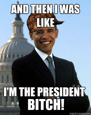 and then i was like i'm the president bitch!  Scumbag Obama