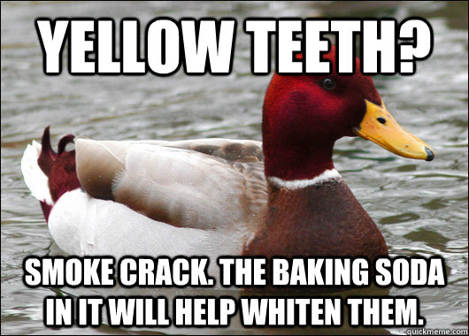 yellow teeth? Smoke crack. The baking soda in it will help whiten them.  Malicious Advice Mallard