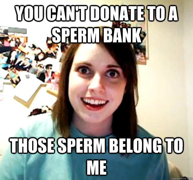You can't donate to a sperm bank those sperm belong to me - You can't donate to a sperm bank those sperm belong to me  Overly Attached Girlfriend