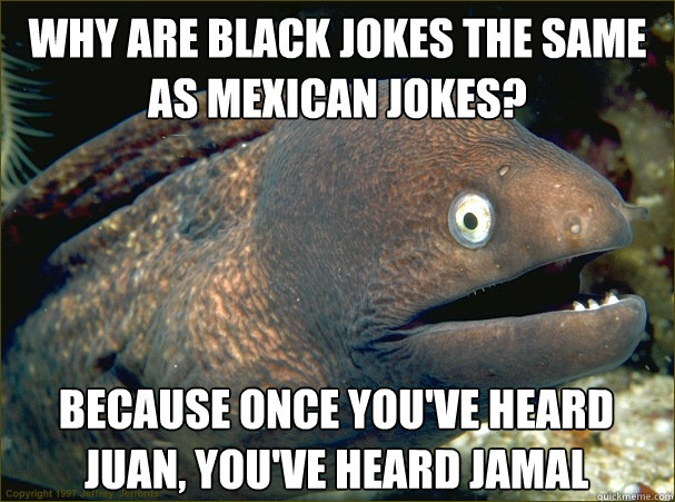 Why are black jokes the same as mexican jokes? because once you've heard juan, you've heard jamal  Bad Joke Eel