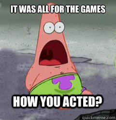 It was all for the games How you acted?  
