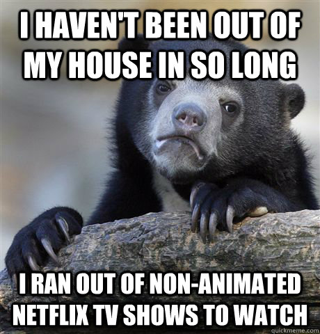I haven't been out of my house in so long I ran out of non-animated Netflix Tv shows to watch  Confession Bear
