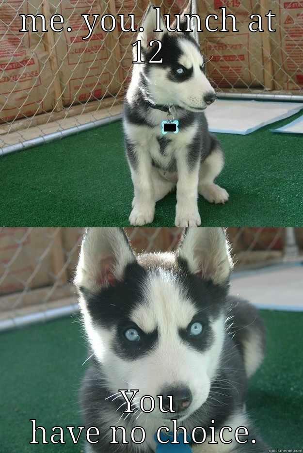 ME. YOU. LUNCH AT 12 YOU HAVE NO CHOICE.  Insanity puppy