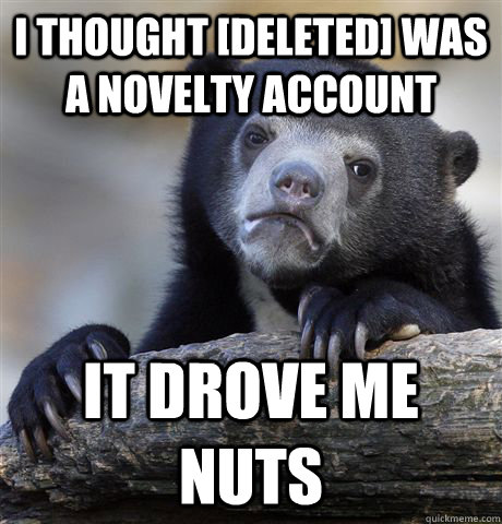 I thought [Deleted] was a novelty account It drove me nuts  Confession Bear