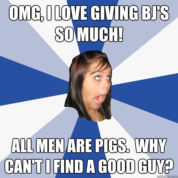 OMG, I love giving bj's so much! All men are pigs.  Why can't I find a good guy?  Annoying Facebook Girl