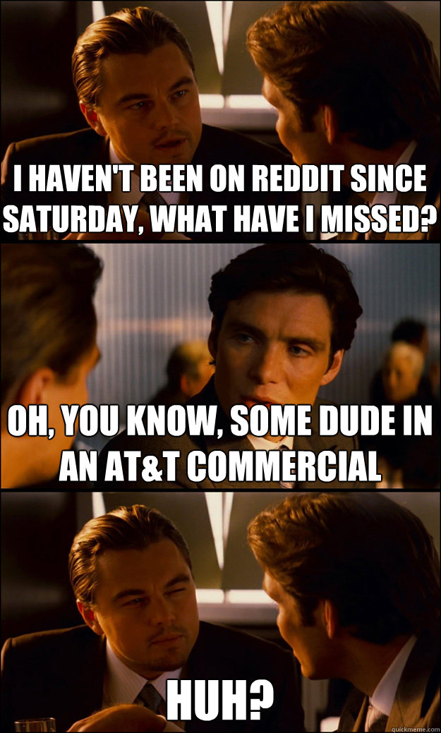 I haven't been on Reddit since Saturday, what have I missed? Oh, you know, some dude in an AT&T commercial Huh?  Inception